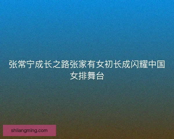 张常宁成长之路张家有女初长成闪耀中国女排舞台