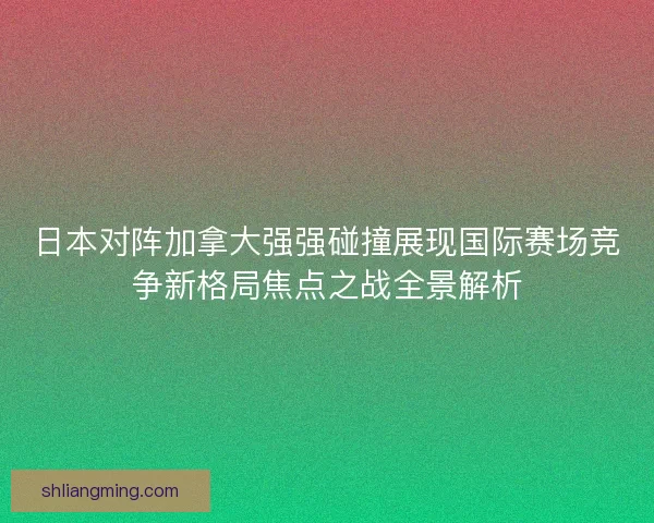 日本对阵加拿大强强碰撞展现国际赛场竞争新格局焦点之战全景解析