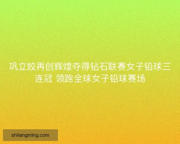 巩立姣再创辉煌夺得钻石联赛女子铅球三连冠 领跑全球女子铅球赛场