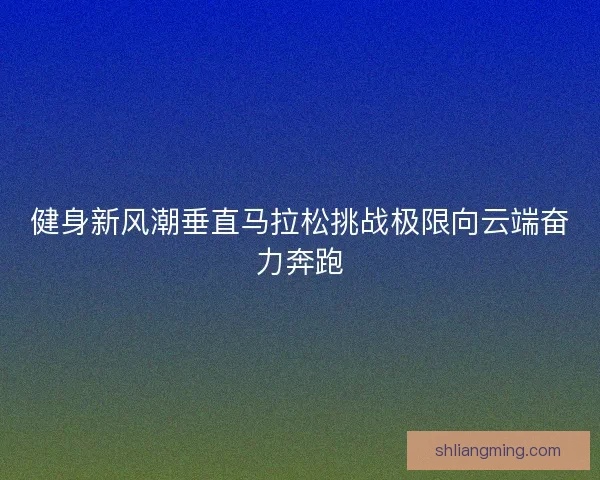 健身新风潮垂直马拉松挑战极限向云端奋力奔跑