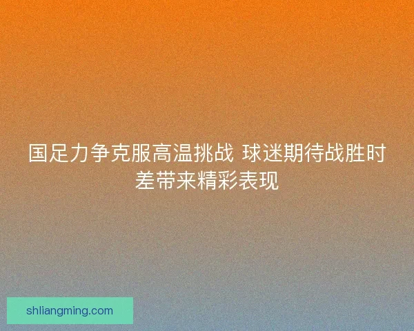 国足力争克服高温挑战 球迷期待战胜时差带来精彩表现