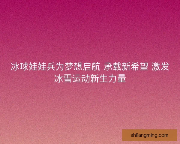 冰球娃娃兵为梦想启航 承载新希望 激发冰雪运动新生力量